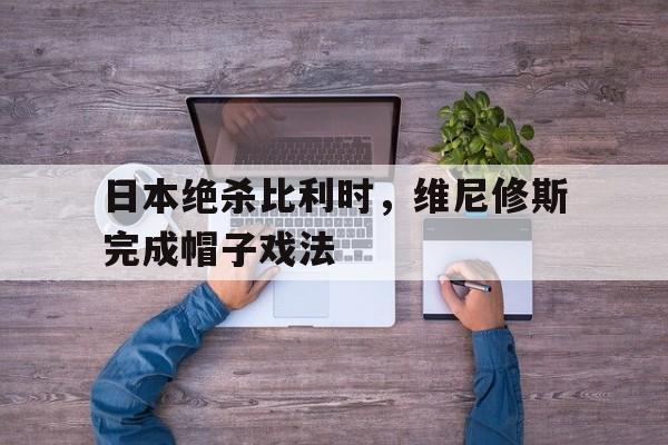关于日本绝杀比利时，维尼修斯完成帽子戏法的信息